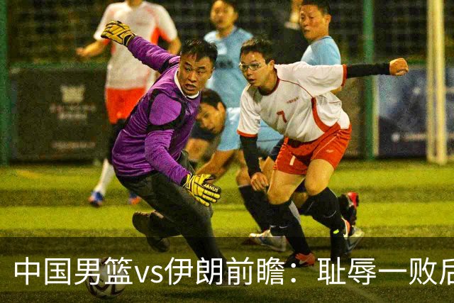 中国男篮vs伊朗前瞻：耻辱一败后需振作 胡金秋率队全力争铜牌